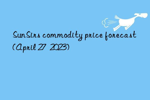 sunsirs commodity price forecast (april 27  2023)