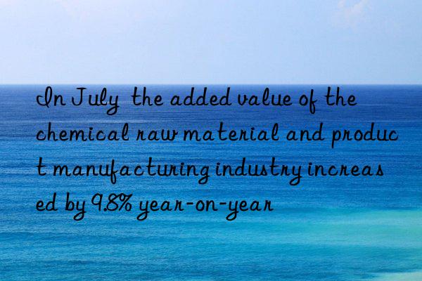 in july  the added value of the chemical raw material and product manufacturing industry increased by 9.8% year-on-year