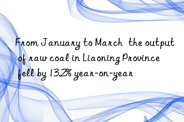 from january to march  the output of raw coal in liaoning province fell by 13.2% year-on-year