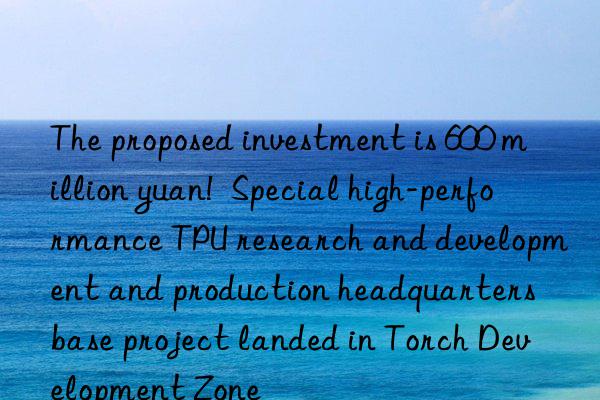 the proposed investment is 600 million yuan!  special high-performance tpu research and development and production headquarters base project landed in torch development zone