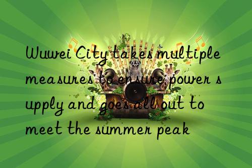 wuwei city takes multiple measures to ensure power supply and goes all out to meet the summer peak