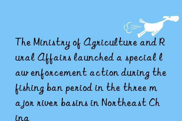 the ministry of agriculture and rural affairs launched a special law enforcement action during the fishing ban period in the three major river basins in northeast china