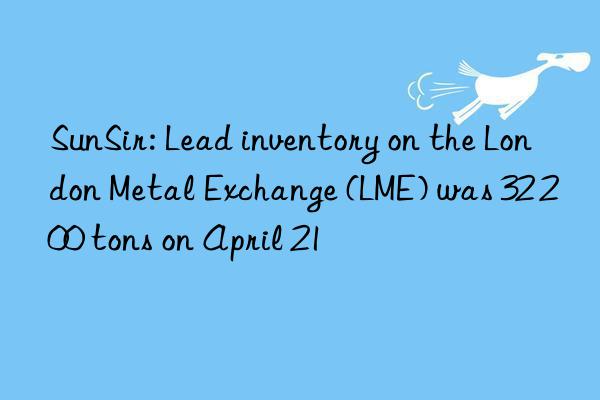 sunsir: lead inventory on the london metal exchange (lme) was 32 200 tons on april 21