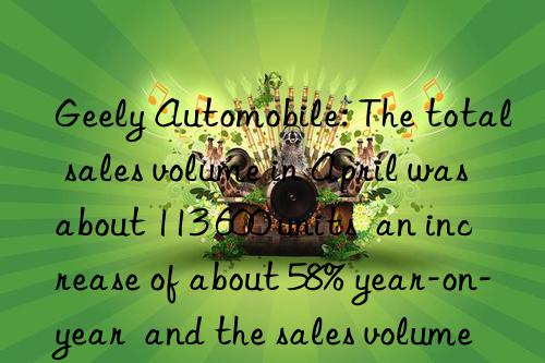 geely automobile: the total sales volume in april was about 113 600 units  an increase of about 58% year-on-year  and the sales volume of pure electric vehicles increased by 1.48 times