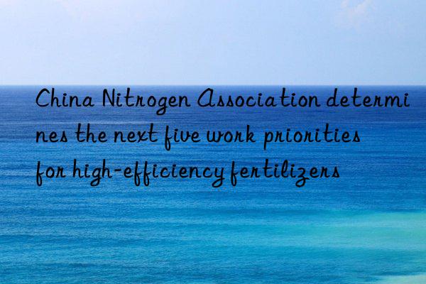 china nitrogen association determines the next five work priorities for high-efficiency fertilizers