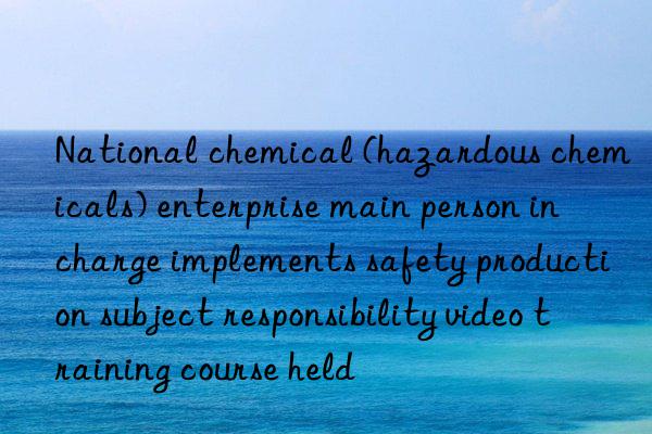 national chemical (hazardous chemicals) enterprise main person in charge implements safety production subject responsibility video training course held