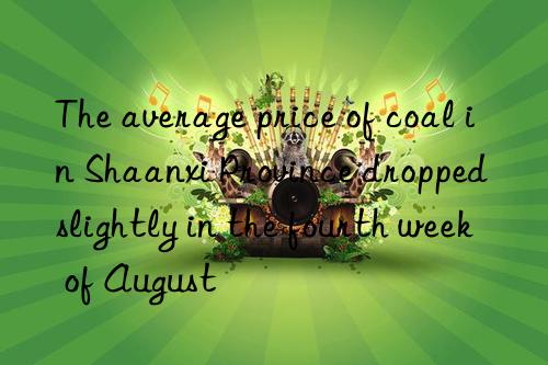the average price of coal in shaanxi province dropped slightly in the fourth week of august