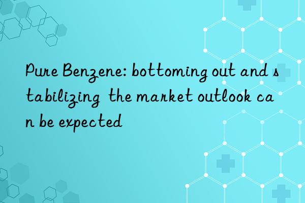 pure benzene: bottoming out and stabilizing the market outlook can be expected