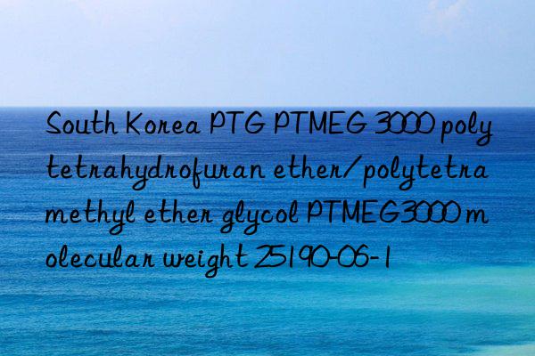 south korea ptg ptmeg 3000 polytetrahydrofuran ether/polytetramethyl ether glycol ptmeg3000 molecular weight 25190-06-1