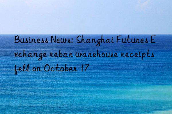 business news: shanghai futures exchange rebar warehouse receipts fell on october 17