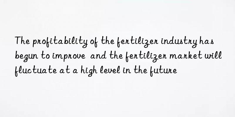 the profitability of the fertilizer industry has begun to improve and the fertilizer market will fluctuate at a high level in the future