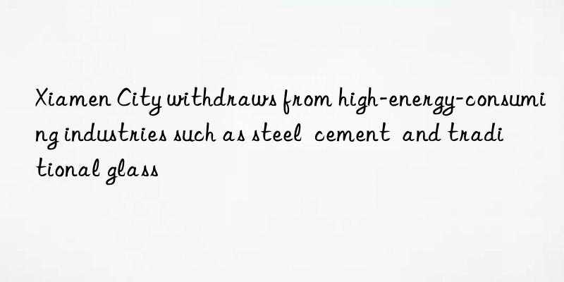 xiamen city withdraws from high-energy-consuming industries such as steel  cement  and traditional glass