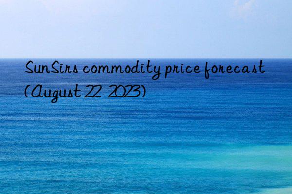 sunsirs commodity price forecast (august 22  2023)