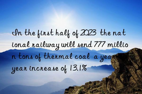 in the first half of 2023  the national railway will send 777 million tons of thermal coal  a year-on-year increase of 13.1%