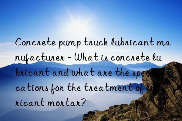 concrete pump truck lubricant manufacturer - what is concrete lubricant and what are the specifications for the treatment of lubricant mortar?