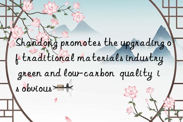 shandong promotes the upgrading of traditional materials industry  green and low-carbon  quality  is obvious