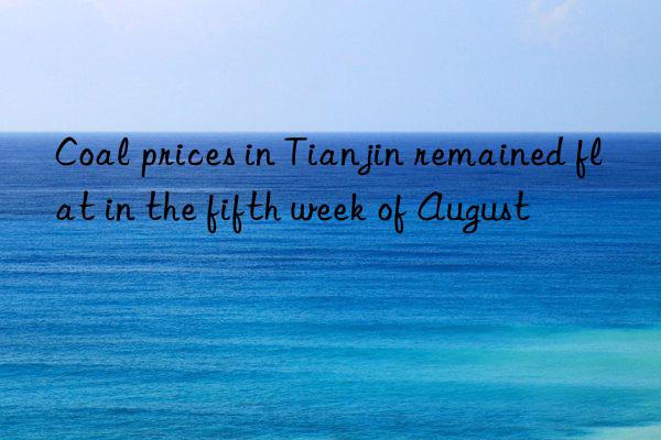 coal prices in tianjin remained flat in the fifth week of august