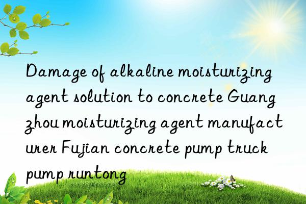 damage of alkaline moisturizing agent solution to concrete guangzhou moisturizing agent manufacturer fujian concrete pump truck pump runtong