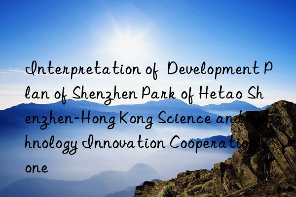 interpretation of  development plan of shenzhen park of hetao shenzhen-hong kong science and technology innovation cooperation zone