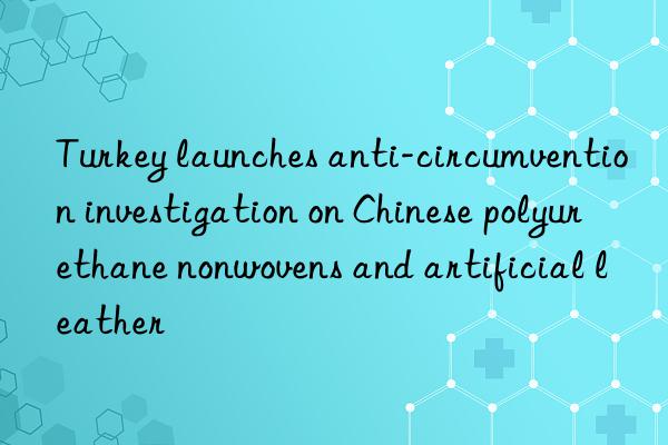 turkey launches anti-circumvention investigation on chinese polyurethane nonwovens and artificial leather