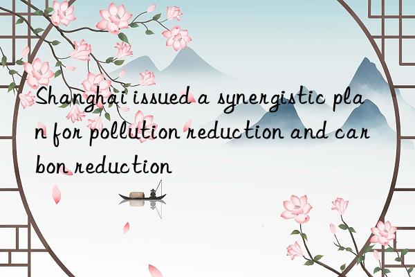 shanghai issued a synergistic plan for pollution reduction and carbon reduction