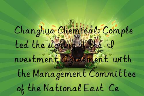 changhua chemical: completed the signing of the  investment agreement  with the management committee of the national east  central and west regional cooperation demonstration zone (lianyungang xuwei new district)