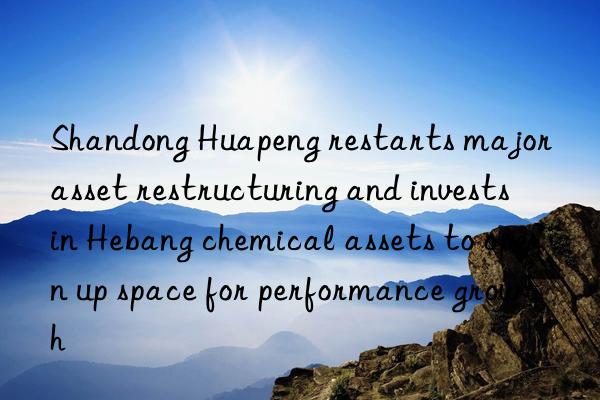 shandong huapeng restarts major asset restructuring and invests in hebang chemical assets to open up space for performance growth