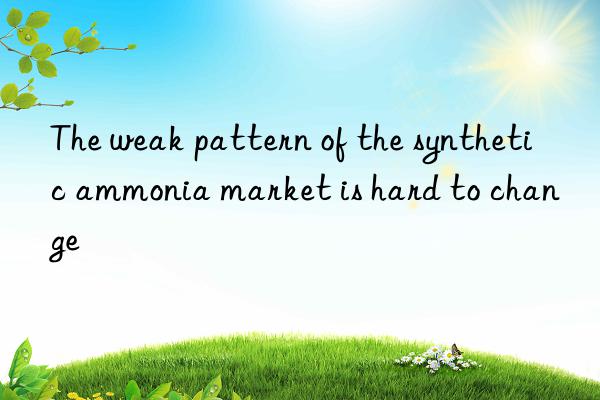 the weak pattern of the synthetic ammonia market is hard to change