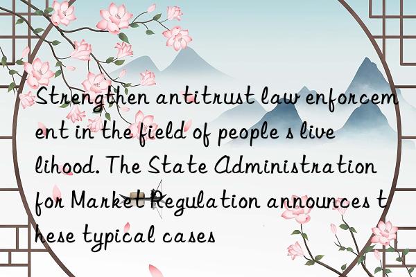 strengthen antitrust law enforcement in the field of people s livelihood. the state administration for market regulation announces these typical cases