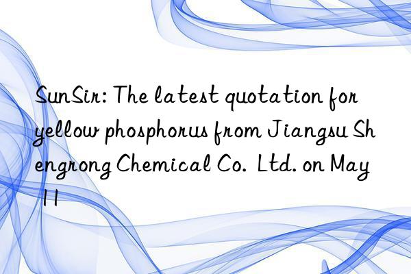 sunsir: the latest quotation for yellow phosphorus from jiangsu shengrong chemical co.  ltd. on may 11
