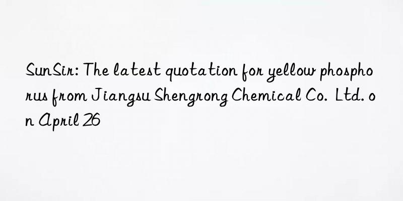 sunsir: the latest quotation for yellow phosphorus from jiangsu shengrong chemical co.  ltd. on april 26