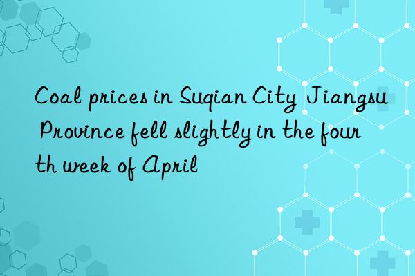 coal prices in suqian city  jiangsu province fell slightly in the fourth week of april