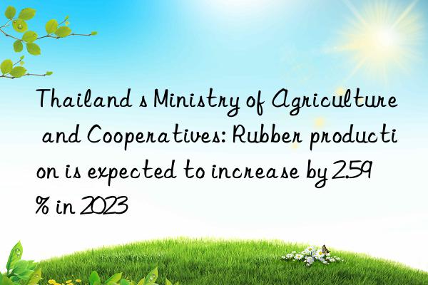 thailand s ministry of agriculture and cooperatives: rubber production is expected to increase by 2.59% in 2023
