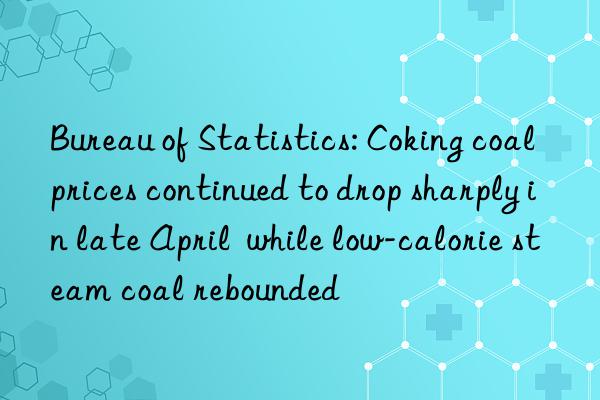 bureau of statistics: coking coal prices continued to drop sharply in late april  while low-calorie steam coal rebounded