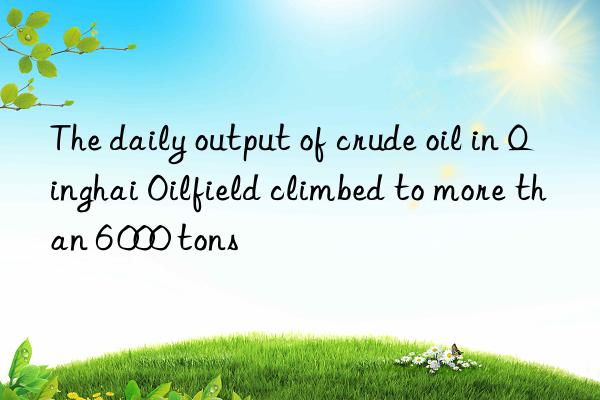 the daily output of crude oil in qinghai oilfield climbed to more than 6 000 tons
