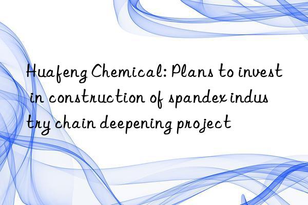 huafeng chemical: plans to invest in construction of spandex industry chain deepening project
