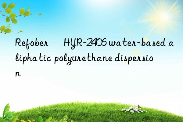 refober® hyr-2406 water-based aliphatic polyurethane dispersion