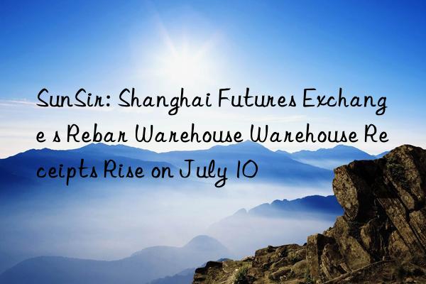 sunsir: shanghai futures exchange s rebar warehouse warehouse receipts rise on july 10