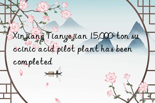xinjiang tianyejian 15,000-ton succinic acid pilot plant has been completed