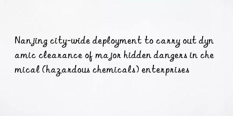 nanjing city-wide deployment to carry out dynamic clearance of major hidden dangers in chemical (hazardous chemicals) enterprises