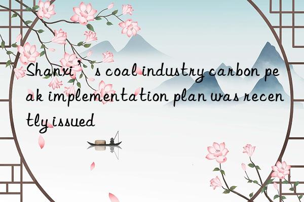 shanxi’s coal industry carbon peak implementation plan was recently issued