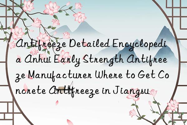 antifreeze detailed encyclopedia anhui early strength antifreeze manufacturer where to get concrete antifreeze in jiangsu
