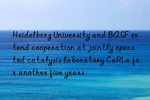 heidelberg university and  extend cooperation at jointly operated catalysis laboratory carla for another five years
