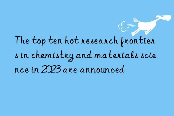 the top ten hot research frontiers in chemistry and materials science in 2023 are announced