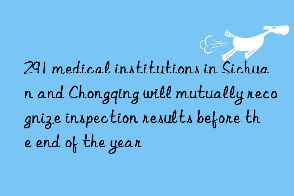 291 medical institutions in sichuan and chongqing will mutually recognize inspection results before the end of the year