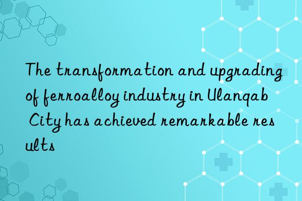 the transformation and upgrading of ferroalloy industry in ulanqab city has achieved remarkable results