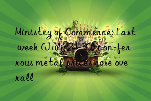 ministry of commerce: last week (july 24-30) non-ferrous metal prices rose overall