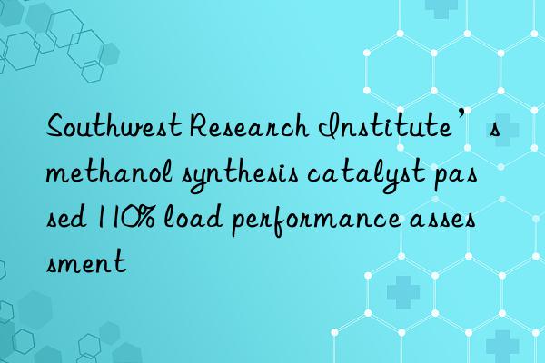 southwest research institute’s methanol synthesis catalyst passed 110% load performance assessment