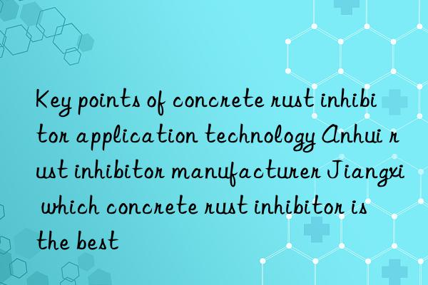 key points of concrete rust inhibitor application technology anhui rust inhibitor manufacturer jiangxi which concrete rust inhibitor is the best