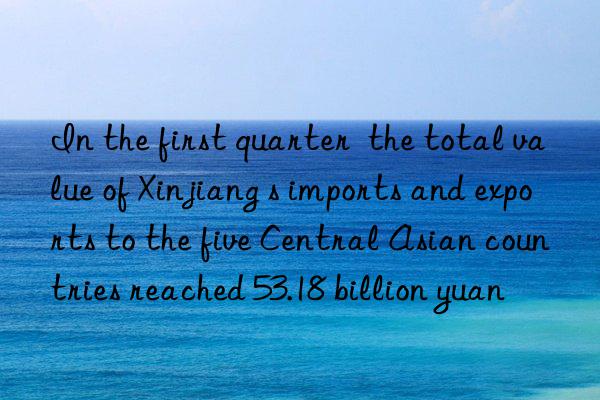 in the first quarter  the total value of xinjiang s imports and exports to the five central asian countries reached 53.18 billion yuan